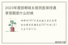 2023年度邯郸城乡居民医保待遇享受期是什么时候 邯郸城乡医保